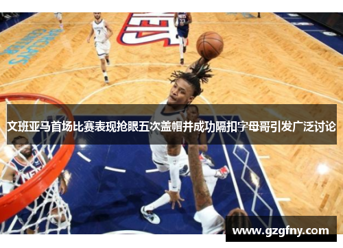 文班亚马首场比赛表现抢眼五次盖帽并成功隔扣字母哥引发广泛讨论