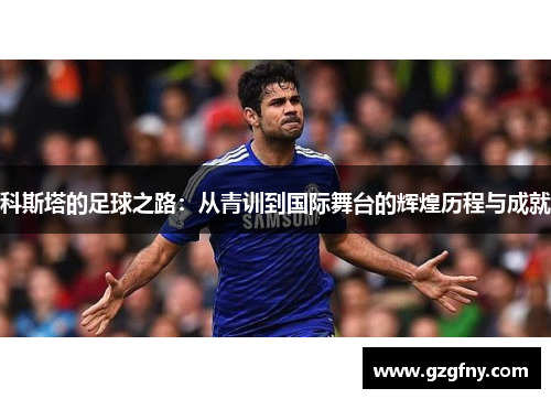 科斯塔的足球之路：从青训到国际舞台的辉煌历程与成就